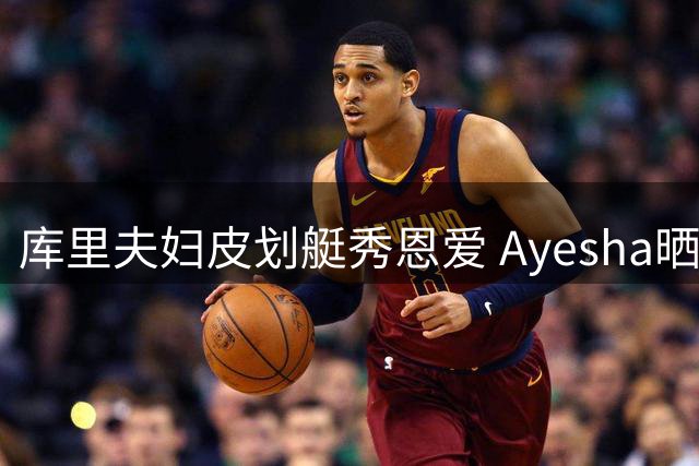 库里夫妇皮划艇秀恩爱 Ayesha晒甜蜜游玩照