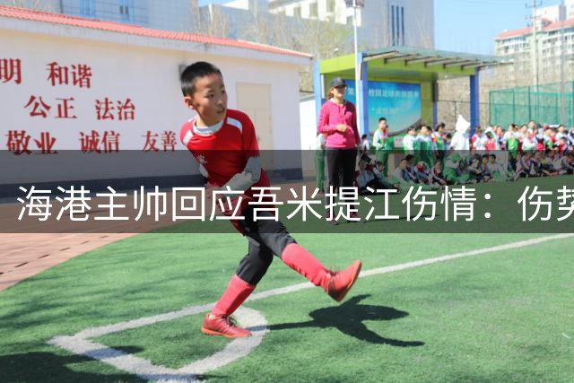 海港主帅回应吾米提江伤情：伤势较轻 全队全力助其康复