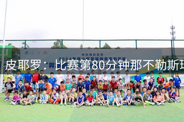 皮耶罗：比赛第80分钟那不勒斯球员很疲劳，因为阿森纳的控球更多