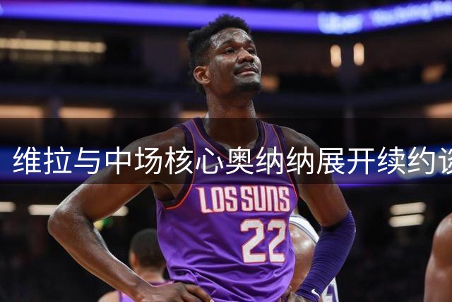 维拉与中场核心奥纳纳展开续约谈判 新合约或签至2031年