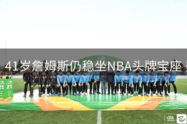 41岁詹姆斯仍稳坐NBA头牌宝座 美媒解析不老传奇