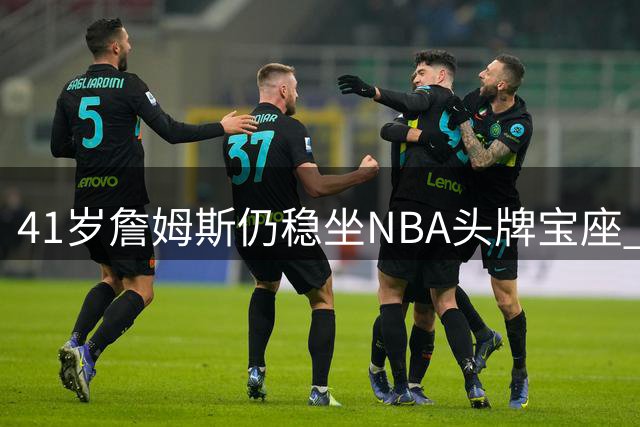 41岁詹姆斯仍稳坐NBA头牌宝座 美媒解析不老传奇