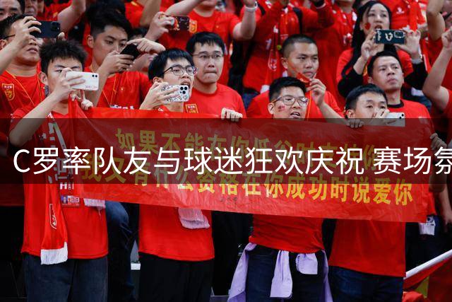 C罗率队友与球迷狂欢庆祝 赛场氛围热烈